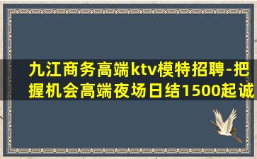 九江商务高端ktv模特招聘-把握机会高端夜场日结1500起诚